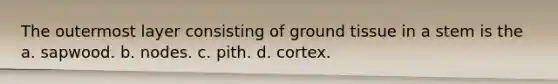 The outermost layer consisting of ground tissue in a stem is the a. sapwood. b. nodes. c. pith. d. cortex.