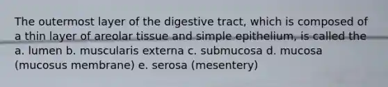 The outermost layer of the digestive tract, which is composed of a thin layer of areolar tissue and simple epithelium, is called the a. lumen b. muscularis externa c. submucosa d. mucosa (mucosus membrane) e. serosa (mesentery)