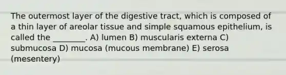 The outermost layer of the digestive tract, which is composed of a thin layer of areolar tissue and simple squamous epithelium, is called the ________. A) lumen B) muscularis externa C) submucosa D) mucosa (mucous membrane) E) serosa (mesentery)