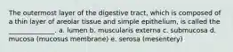 The outermost layer of the digestive tract, which is composed of a thin layer of areolar tissue and simple epithelium, is called the ______________. a. lumen b. muscularis externa c. submucosa d. mucosa (mucosus membrane) e. serosa (mesentery)