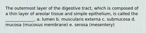 The outermost layer of the digestive tract, which is composed of a thin layer of areolar tissue and simple epithelium, is called the ______________. a. lumen b. muscularis externa c. submucosa d. mucosa (mucosus membrane) e. serosa (mesentery)