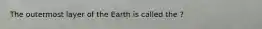 The outermost layer of the Earth is called the ?