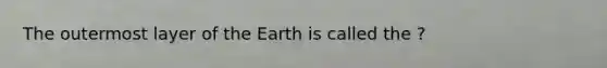 The outermost layer of the Earth is called the ?