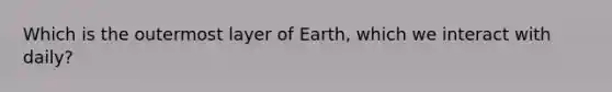 Which is the outermost layer of Earth, which we interact with daily?