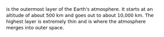 is the outermost layer of the Earth's atmosphere. It starts at an altitude of about 500 km and goes out to about 10,000 km. The highest layer is extremely thin and is where the atmosphere merges into outer space.