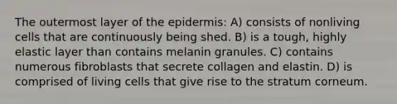 The outermost layer of the epidermis: A) consists of nonliving cells that are continuously being shed. B) is a tough, highly elastic layer than contains melanin granules. C) contains numerous fibroblasts that secrete collagen and elastin. D) is comprised of living cells that give rise to the stratum corneum.