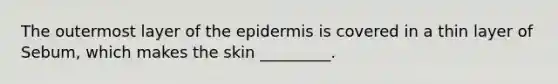 The outermost layer of the epidermis is covered in a thin layer of Sebum, which makes the skin _________.