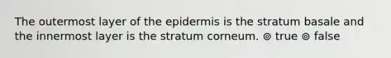 The outermost layer of the epidermis is the stratum basale and the innermost layer is the stratum corneum. ⊚ true ⊚ false