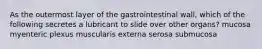 As the outermost layer of the gastrointestinal wall, which of the following secretes a lubricant to slide over other organs? mucosa myenteric plexus muscularis externa serosa submucosa