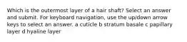 Which is the outermost layer of a hair shaft? Select an answer and submit. For keyboard navigation, use the up/down arrow keys to select an answer. a cuticle b stratum basale c papillary layer d hyaline layer