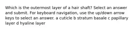 Which is the outermost layer of a hair shaft? Select an answer and submit. For keyboard navigation, use the up/down arrow keys to select an answer. a cuticle b stratum basale c papillary layer d hyaline layer