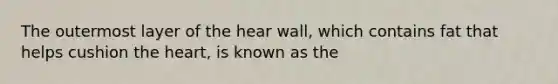 The outermost layer of the hear wall, which contains fat that helps cushion the heart, is known as the