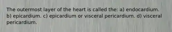 The outermost layer of the heart is called the: a) endocardium. b) epicardium. c) epicardium or visceral pericardium. d) visceral pericardium.