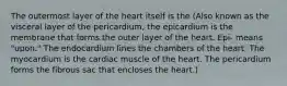 The outermost layer of the heart itself is the (Also known as the visceral layer of the pericardium, the epicardium is the membrane that forms the outer layer of the heart. Epi- means "upon." The endocardium lines the chambers of the heart. The myocardium is the cardiac muscle of the heart. The pericardium forms the fibrous sac that encloses the heart.)