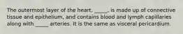 The outermost layer of the heart, _____, is made up of connective tissue and epithelium, and contains blood and lymph capillaries along with _____ arteries. It is the same as visceral pericardium.