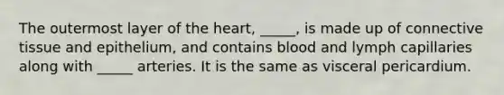 The outermost layer of <a href='https://www.questionai.com/knowledge/kya8ocqc6o-the-heart' class='anchor-knowledge'>the heart</a>, _____, is made up of <a href='https://www.questionai.com/knowledge/kYDr0DHyc8-connective-tissue' class='anchor-knowledge'>connective tissue</a> and epithelium, and contains blood and lymph capillaries along with _____ arteries. It is the same as visceral pericardium.