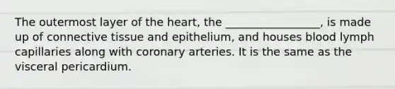 The outermost layer of the heart, the _________________, is made up of connective tissue and epithelium, and houses blood lymph capillaries along with coronary arteries. It is the same as the visceral pericardium.