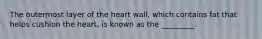 The outermost layer of the heart wall, which contains fat that helps cushion the heart, is known as the _________.