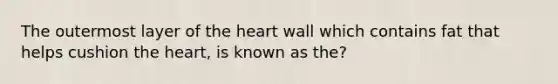 The outermost layer of the heart wall which contains fat that helps cushion the heart, is known as the?