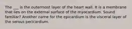 The ___ is the outermost layer of the heart wall. It is a membrane that lies on the external surface of the myocardium. Sound familiar? Another name for the epicardium is the visceral layer of the serous pericardium.