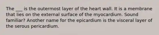 The ___ is the outermost layer of the heart wall. It is a membrane that lies on the external surface of the myocardium. Sound familiar? Another name for the epicardium is the visceral layer of the serous pericardium.