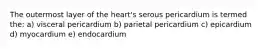 The outermost layer of the heart's serous pericardium is termed the: a) visceral pericardium b) parietal pericardium c) epicardium d) myocardium e) endocardium