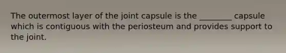 The outermost layer of the joint capsule is the ________ capsule which is contiguous with the periosteum and provides support to the joint.