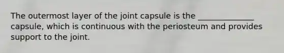 The outermost layer of the joint capsule is the ______________ capsule, which is continuous with the periosteum and provides support to the joint.