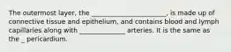 The outermost layer, the _______________________, is made up of connective tissue and epithelium, and contains blood and lymph capillaries along with ______________ arteries. It is the same as the _ pericardium.