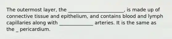 The outermost layer, the _______________________, is made up of <a href='https://www.questionai.com/knowledge/kYDr0DHyc8-connective-tissue' class='anchor-knowledge'>connective tissue</a> and epithelium, and contains blood and lymph capillaries along with ______________ arteries. It is the same as the _ pericardium.