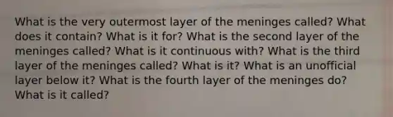 What is the very outermost layer of the meninges called? What does it contain? What is it for? What is the second layer of the meninges called? What is it continuous with? What is the third layer of the meninges called? What is it? What is an unofficial layer below it? What is the fourth layer of the meninges do? What is it called?