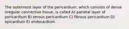 The outermost layer of the pericardium, which consists of dense irregular connective tissue, is called A) parietal layer of pericardium B) serous pericardium C) fibrous pericardium D) epicardium E) endocardium