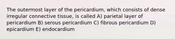 The outermost layer of the pericardium, which consists of dense irregular <a href='https://www.questionai.com/knowledge/kYDr0DHyc8-connective-tissue' class='anchor-knowledge'>connective tissue</a>, is called A) parietal layer of pericardium B) serous pericardium C) fibrous pericardium D) epicardium E) endocardium