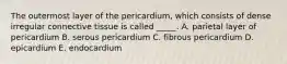 The outermost layer of the pericardium, which consists of dense irregular connective tissue is called _____. A. parietal layer of pericardium B. serous pericardium C. fibrous pericardium D. epicardium E. endocardium