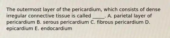 The outermost layer of the pericardium, which consists of dense irregular <a href='https://www.questionai.com/knowledge/kYDr0DHyc8-connective-tissue' class='anchor-knowledge'>connective tissue</a> is called _____. A. parietal layer of pericardium B. serous pericardium C. fibrous pericardium D. epicardium E. endocardium