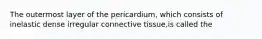 The outermost layer of the pericardium, which consists of inelastic dense irregular connective tissue,is called the