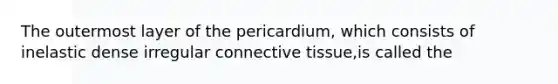 The outermost layer of the pericardium, which consists of inelastic dense irregular connective tissue,is called the