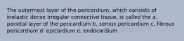 The outermost layer of the pericardium, which consists of inelastic dense irregular connective tissue, is called the a. parietal layer of the pericardium b. serous pericardium c. fibrous pericardium d. epicardium e. endocardium