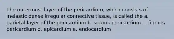 The outermost layer of the pericardium, which consists of inelastic dense irregular connective tissue, is called the a. parietal layer of the pericardium b. serous pericardium c. fibrous pericardium d. epicardium e. endocardium