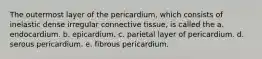 The outermost layer of the pericardium, which consists of inelastic dense irregular connective tissue, is called the a. endocardium. b. epicardium. c. parietal layer of pericardium. d. serous pericardium. e. fibrous pericardium.