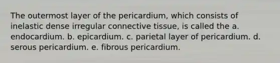 The outermost layer of the pericardium, which consists of inelastic dense irregular connective tissue, is called the a. endocardium. b. epicardium. c. parietal layer of pericardium. d. serous pericardium. e. fibrous pericardium.