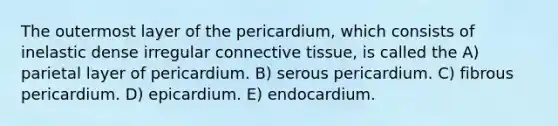 The outermost layer of the pericardium, which consists of inelastic dense irregular connective tissue, is called the A) parietal layer of pericardium. B) serous pericardium. C) fibrous pericardium. D) epicardium. E) endocardium.