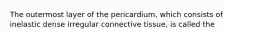 The outermost layer of the pericardium, which consists of inelastic dense irregular connective tissue, is called the