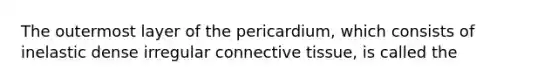 The outermost layer of the pericardium, which consists of inelastic dense irregular connective tissue, is called the