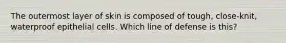 The outermost layer of skin is composed of tough, close-knit, waterproof epithelial cells. Which line of defense is this?