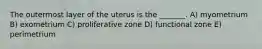 The outermost layer of the uterus is the _______. A) myometrium B) exometrium C) proliferative zone D) functional zone E) perimetrium