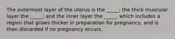 The outermost layer of the uterus is the _____; the thick muscular layer the _____; and the inner layer the _____, which includes a region that grows thicker in preparation for pregnancy, and is then discarded if no pregnancy occurs.