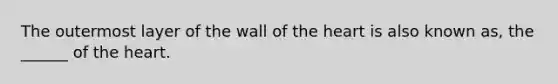 The outermost layer of the wall of the heart is also known as, the ______ of the heart.