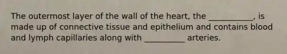 The outermost layer of the wall of the heart, the ___________, is made up of connective tissue and epithelium and contains blood and lymph capillaries along with __________ arteries.