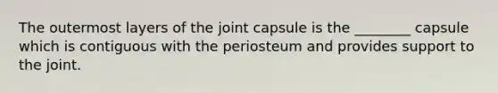 The outermost layers of the joint capsule is the ________ capsule which is contiguous with the periosteum and provides support to the joint.